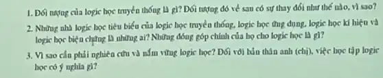 1. Đối nượng của logic học truyền thống là g)? Đối tượng đó về sau có sự thay đối như thế nào vi sao?
2. Những nhà logic học tiêu biểu của logic học truyền thống, logic học ứng dụng, logic học kí hiệu và
logic bọc biện chứng là những ai?Những đóng góp chính của họ cho logic học là gl?
3. VI sao cần phải nghiên cứu và nấm vững logic học? Dối vôi bản thân anh (chị), việc học tập logic
học có ý nghìa gì?