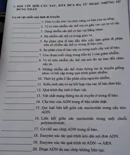 1. ĐÓI VỚI M, CÂU SAU, HẢY DUA RA TU' HOÁC NHỨNG TỨ
ĐÚNG NHÁT
Cơ sở vật chất của tính di truyền
__
1. Đơn vị cấu trúc và chức nǎng cơ bản của sự sống.
__
2. Vị trí trên nhiễm sắc thể mà nó gắn vào sợi tơ vô sắc.
__ 3. Dạng nhiễm sắc thể có hai vai bằng nhau.
__ 4. Bộ nhiễm sắc thể có trong giao tử.
__
5. Sự phân chia tê bào dẫn đến việc làm giảm đi phân
nữa số nhiễm sắc thể có trong tế bào con.
__
6. Sự phân chia tế bào xảy ra trong nuôi cấy mô tế bào.
__ 7. Giai đoạn cuối cùng trong tiền kỳ I của giảm nhiễm.
__ 8. Vị trí trên nhiễm sắc thể mà nơi đó sự trao đổi chéo
xảy ra.
__ 9. Những nhiễm sắc thể chứa thông tin di truyền giống
nhau và bắt cặp trong quá trình giảm nhiêm.
__ 10. Thời kỳ giữa 2 lần phân chia nguyên nhiễm.
__ 11. Kiểu sinh sản có sự kết hợp của các tế bào đơn bội.
__ 12. Quá trình thụ tinh ở thực vật.
__ 13. Vật chất mang thông tin di truyền ở trong tế bào.
__ 14. Cấu trúc của ADN trong tế bào nhân thật.
__ 15. Qui luật liên kết giữa các nucleotide trong cấu trúc
ADN.
__ 16. Liên kết giữa các nucleotide trong một chuỗi
polynucleotide.
__ 17. Cơ chế sao chép ADN trong tế bào.
__ 18. Enzyme xúc tác quá trình kéo dài sợi đơn ADN.
__ 19 Enzyme xúc tếc quá trình từ ADN = ARN.
__ 20. Đoạn ADN do sao chép không liên tục.