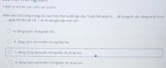 1 điểm có thể (đã chấm điểm, kết quả ẩn)
Điền vào chỗ trống trong câu sau theo thứ tự đã sắp xếp: Trước hết phải có __ để trong thì vận động và tổ chức
__ ngoài thì liên lạc với __ và vô sản giai cấp mọi nơi".
A. dgrave (a)ng/qugrave (a)n chacute (u)ng/dgrave (a)n ân tộC.
B. đảng cách mệnh/dân chúng/dân tộC.
C. đảng Cộng sản/quần chúng/dân tộc bị áp bứC.
D. đảng cách mệnh/dân chúng/dân tộc bị áp bứC.