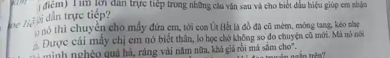 1 điêm) Tim lời dân trực tiếp trong những câu vǎn sau và cho biết dấu hiệu giúp em nhận
trực tiếp?
io nó thì chuyên cho mấy đứa em , tới con Út Hết là đồ đã cũ mèm, mỏng tang, kéo nhẹ
ch. Được cái mây chị em nó biết thân , lo học chớ không so đo chuyện cũ mới . Má nó nói
. và mình nghèo quá hà, ráng vài nǎm nữa, khá giả rồi má sǎm cho".
truyện ngǎn trên?