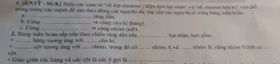 1. JKNTY-SGK Diền các cụm từ "số lớp electron ","diện tích hạt nhân"và "số electron hóa trị" vào chỗ
trong trong các mệnh đề sau theo đúng các nguyên tắc sắp xếp các nguyên tố trong bảng tuần hoàn.
a.... __ tǎng dần.
b. Cùng __ = cùng chu kì (hàng).
c. Cùng .. __ .... > cùng nhóm (cột).
2. Bảng tuần hoàn sắp xếp theo chiều tǎng dần của .. __ hạt nhân, bao gồm:
__ hàng tương ứng với __ chu kì.
t __ cột tương ứng với __ nhóm, trong đó có __ nhóm A và __ nhóm B, riêng nhóm VIIIB có __
cột.
+ Giao giữa các hàng và các cột là các ô gọi là __