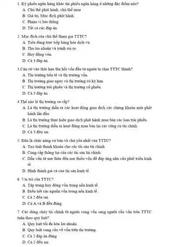 1. Kỳ phiếu ngân hàng khác tín phiếu ngân hàng ở những đặc điểm nào?
A. Chủ thể phát hành, chủ thể mua
B. Giá trị, Mục đích phát hành
C. Phạm vi lưu thông
D. Tất cả các đáp án
2. Mục đích của chủ thể tham gia TTTC?
A. Tiêu dùng trực tiếp hàng hóa dịch vụ
B. Thu lợi nhuận và tránh rủi ro.
C. Huy động vốn
D. Cả 3 đáp án
3.Cǎn cứ vào thời hạn thu hồi vốn đầu tư người ta chia TTTC thành?
A. Thị trường tiền tệ và thị trường vốn
B. Thị trường giao ngay và thị trường có kỳ hạn
C. Thị trường trái phiếu và thị trường cổ phiếu
D. Cả 3 đáp án.
4.Thế nào là thị trường sơ cấp?
A. Là thị trường diễn ra các hoạt động giao dịch các chứng khoán mới phát
hành lần đầu.
B. Là thị trường thực hiện giao dịch phát hành mua bán các loại trái phiếu.
C. Là thị trường diễn ra hoạt động mua bán lại các công cụ tài chính
D. Cả 3 đều sai
5. Đâu là chức nǎng cơ bản và chủ yếu nhất của TTTC?
A. Tạo tính thanh khoản cho các tài sản tài chính
B. Cung cấp thông tin của các tài sản tài chính
C. Dẫn vốn từ nơi thừa đến nơi thiếu vốn đề đáp ứng nhu cầu phát triển kinh
tế.
D. Hình thành giá cả của tài sản kinh tế.
6. Vai trò của TTTC?
A. Tập trung huy động vốn trong nền kinh tế.
B. Điều tiết các nguồn vốn trong nền kinh tế.
C. Cả 2 đều sai
D. Cả A và B đều đúng.
7. Các dòng chảy tài chính từ người cung vốn sang người cầu vốn trên TTTC
tuân theo quy luật?
A. Quy luật tối đa hóa lợi nhuận
B. Quy luật cung cầu về vốn trên thị trường
C. Cả 2 đáp án đúng.
D. Cả 2 đều sai
