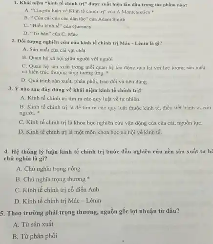 1. Khái niệm *kinh tế chính trị" được xuất hiện lần đầu trong tác phẩm nào?
A. "Chuyên luận về Kinh tế chính trị"của A.Montchretien
B. " Của cải của các dân tộc"của Adam Smith
C. "Biểu kinh tế"của Quesney
D. "Tư bản" của C. Mác
2. Đối tượng nghiên cứu của kinh tế chính trị Mác - Lênin là gì?
A. Sản xuất của cải vật chất
B. Quan hệ xã hội giữa người với người
C. Quan hệ sản xuất trong mối quan hệ tác động qua lại với lực lượng sản xuất
và kiến trúc thượng tầng tương ứng.
D. Quá trình sản xuất, phân phối, trao đổi và tiêu dùng
3. Ý nào sau đây đúng về khái niệm kinh tế chính trị?
A. Kinh tế chính trị tìm ra các quy luật về tự nhiên.
B. Kinh tế chính trị là đê tìm ra các quy luật thuộc kinh tế, điều tiết hành vi con
người.
C. Kinh tế chính trị là khoa học nghiên cứu vận động của của cải, nguồn lựC.
D. Kinh tế chính trị là một môn khoa học xã hội về kinh tế.
4. Hệ thống lý luận kinh tế chính trị bước đầu nghiên cứu nền sản xuất tur be
chủ nghĩa là gì?
A. Chủ nghĩa trọng nông
B. Chủ nghĩa trọng thương
C. Kinh tế chính trị cổ điển Anh
D. Kinh tế chính trị Mác - Lênin
5. Theo trường phải trọng thương, nguôn gốc lợi nhuận từ đâu?
A. Từ sản xuất
B. Từ phân phối