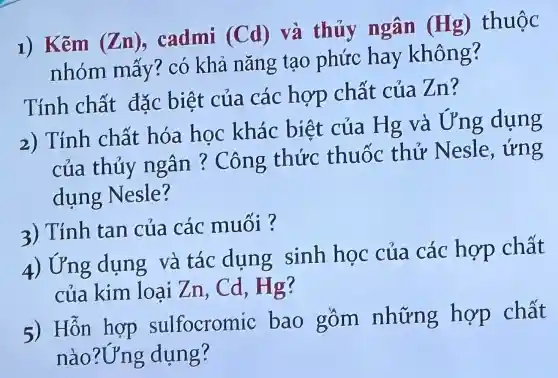 1) Kẽm (Zn) cadmi (Cd) và thủy ngân (Hg) thuộc
nhóm mấy? có khả nǎng tạo phức hay không?
Tính chất đặc biệt của các hợp chất cúa zn?
2) Tính chất hóa học khác biệt của Hg và Ung dụng
của thủy ngân ? Công thức thuốc thử Nesle , ứng
dụng Nesle?
3) Tính tan của các muối ?
4) l'Yng dụng và tác dung sinh học của các hợp chất
của kim loại Zn , Cd, Hg?
5) Hỗn hợp sulfocromic bao gồm những hợp chất
nào ?Ụng dụng?