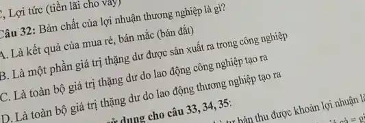 1, Lợi tức (tiền lãi cho vay)
Câu 32: Bản chất của lợi nhuận thương nghiệp là gì?
A. Là kết quả của mua rẻ, bán mắc (bán đắt)
B. Là một phần giá trị thặng dư được sản xuất ra trong công nghiệp
C. Là toàn bộ giá trị thặng dư do lao động công nghiệp tạo ra
D. Là toàn bộ giá trị thặng dư do lao động thương nghiệp tạo ra
dung cho câu 33 , 34, 35: