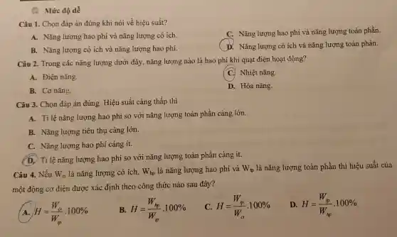 (1) Mức độ dễ
Câu 1. Chọn đáp án đúng khi nói về hiệu suất?
A. Nǎng lượng hao phí và nǎng lượng có ích.
C. Nǎng lượng hao phí và nǎng lượng toàn phần.
B. Nǎng lượng có ích và nǎng lượng hao phí.
D. Nǎng lượng có ích và nǎng lượng toàn phần.
Câu 2. Trong các nǎng lượng dưới đây, nǎng lượng nào là hao phí khi quạt điện hoạt động?
A. Điện nǎng
C. Nhiệt nǎng.
B. Cơ nǎng.
D. Hóa nǎng.
Câu 3. Chọn đáp án đúng. Hiệu suất càng thấp thì
A. Tỉ lệ nǎng lượng hao phí so với nǎng lượng toàn phần càng lớn.
B. Nǎng lượng tiêu thụ càng lớn.
C. Nǎng lượng hao phí càng ít.
(D. Tỉ lệ nǎng lượng hao phí so với nǎng lượng toàn phần càng ít.
Câu 4. Nếu W_(ci) là nǎng lượng có ich, W_(hp) là nǎng lượng hao phí và W_(tp) là nǎng lượng toàn phần thì hiệu suất của
một động cơ điện được xác định theo công thức nào sau đây?
A H=(W_(ci))/(W_(ip)).100% 
B. H=(W_(hp))/(W_(ip)).100% 
C. H=(W_(tp))/(W_(ci)).100% 
D. H=(W_(tp))/(W_(hp)).100%