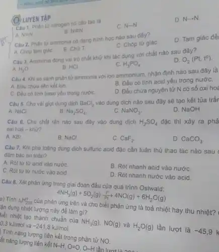 1. Mitric acid do
LUYÊN TẬP
Câu 1. Phân tử nitrogen có cấu tạo là
A. N=N
B Nequiv N
C. N-N
D. N-N.
Câu 2. Phân tử ammonia có dạng hình học nào sau đây 7
A. Chóp tam giáC.
B. Chữ T.
C. Chóp tứ giáC.
D. Tam giác đề
Câu 3. Ammonia đóng vai trò chất khử khi tác dụng với chất nào sau đây 7
A. H_(2)O
B. HCI
C. H_(3)PO_(4)
D O_(2)(Pt,to)
Câu 4. Khi so sánh phân tử ammonia với ion ammonium, nhận định nào sau đây là
B. Đều có tính acid yếu trong nướC.
A. Đều chứa liên kết ion.
C. Đều có tính base yếu trong nướC.
D. Đều chứa nguyên tử N có số oxi hoá
Câu 5. Cho và giọt dung dịch
BaCl_(2)
vào dung dịch nào sau đây sẽ tạo kết tủa trắr
A. NaCl
B. Na_(2)SO_(4)
C. NaNO_(3)
D. NaOH.
Câu 6. Cho chất rắn nào sau đây vào dung dịch
H_(2)SO_(4) đặc thì xảy ra phả
oxi hoá - khử?
A. KBr.
B. NaCl.
C. CaF_(2)
D. CaCO_(3)
Câu 7. Khi pha loãng dung dịch sulfuric acid đặc cần tuân thủ thao tác nào sau đàm bảo an toàn?
A. Rót từ từ acid vào nướC.
C. Rót từ từ nước vào acid.
B. Rót nhanh acid vào nướC.
D. Rót nhanh nước vào acid.
Câu 8. Xét phản ứng trong giai đoạn đầu của quá trình nước
4NH_(3)(g)+5O_(2)(g)(10)/(Pt)44O(g)+6H_(2)O(g)
an dụng nhiệt lượng này để làm gì?
ứng là toả nhiệt hay thu nhiệt?
tiết nhiệt tạo thành chuẩn của
NH_(3)(g),NO(g)
và
H_(2)O(g)
lần lượt là
-45,9
0,3kJ/mol
và
-241,8kJ/mol
ét nǎng lượng liên kết
N-H,O=O,O-H
át nǎn nǎng lượng liên kết trong phân tử NO.