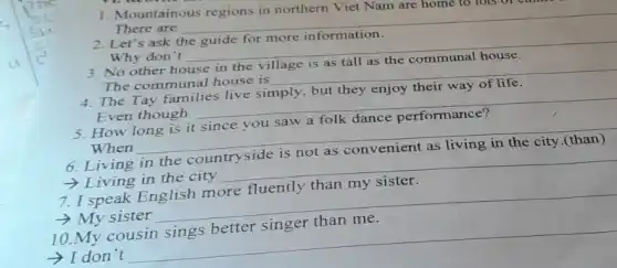 1. Mountainous regions in northern Viet Nam are home
There are
__
Let's ask
more information
Why don't
__
3. No other house in the village is as tall as the communal house.
The communal house is
4. The Tay families live simply, but they enjoy their way of life.
__
Even though
__
How long is it
performance?
When
__
6. Living in the countryside is not as convenient as living in the city.(than)
iving in the city __
7. I speak English more fluently than my sister.
- My sister __
10.My cousin sings better singer than me.
- I don't __