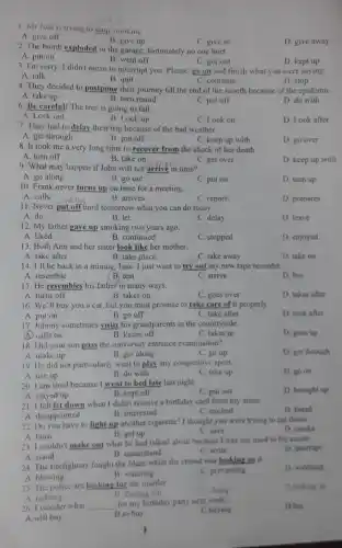 1. Mr Join is trying to stop smoking.
B. give up
A. give off
C. give in
D. give away
2. The bomb exploded in the garage; fortunately no one hurt.
A. put on
B. went off
3. I'm sorry. I didn't mean to interrupt you. Please, go on and finish what you were saying.
C. got out	D. kept up
A. talk
B. quit
C. continue
D. stop
4. They decided to postpone their journey till the end of the month because of the epidemiC.
A. take up
B. turn round
C. put off
D. do with
6. Be careful! The tree is going to fall.
A. Look out
B. Look up
C. Look on
D. Look after
7. They had to delay their trip because of the bad weather.
A. get through
B. put off
C. keep up with
D. go over
8. It took me a very long time to recover from the shock of her death
A. turn off
B. take on
C. get over
D. keep up with
9. What may happen if John will not arrive in time?
A. go along
B. go out
C. put on
D. turn up
10. Frank never turns up on time for a meeting.
A. calls __ dolay
B. arrives
C. reports
D. prepares
11. Never put off fantil tomorrow what you can do today.
A. do
B. let
C. delay
D. leave
12. My father gave up smoking two years ago.
A. liked
B. continued
C. stopped
D. enjoyed
13. Both Ann and her sister look like her mother.
A. take after
B. take place
C. take away
D. take on
14. I'll be back in a minute, Jane I just want to try out my new tape recorder
A. resemble	B. test
D. buy
C. arrive
15. He resembles his father in many ways.
A. turns off
B. takes on
C. goes over
D. takes after
16. We'll buy you a cat, but you must promise to take care of it properly.
A. put on
B. go off
C. take after
D. look after
17. Johnny sometimes visits his grandparents in the countryside.
A. calls on
B. keeps off
C. takes in
D. goes up
18. Did your son pass the university entrance examination?
D. get through
A. make up
B. get along
C. go up
19. He did not particularly want to play any competitive sport.
D. go on
A. use up
B. do with
C. take up
20. I am tired because I went to bed late last night.
A. stayed up
C. put out
D. brought up
B. kept off
21. I felt let down when I didn't receive a birthday card from my sister.
A. disappointed
B. interested
C. excited
D. bored
22. Do you have to light up another cigarette?I thought you were trying to cut down.
D. smoke
A. burn
C. save
B. get up
23. I couldn't make out what he had talked about because I was not used to his accent.
A. stand
D. interrupt
B. understand
C. write
24. The firefighters fought the blaze while the crowd was looking on it.
A. blowing
D. watching
B. watering
C. preventing
25. The police are looking for the murder
C. doing
D.looking up
A redoing
26. I wonder what __
for my birthday party next week.
C.buying
D.buy
A.will buy
B.to buy