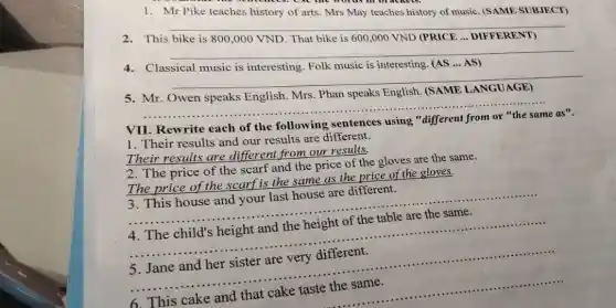 1. Mr Pike teaches history of arts. Mrs May teaches history of music. (SAME SUBJECT)
This bike is
800,000VND
That bike is 600,000VND
(PRICE ... DIFFERENT)
4.Classical music is interesting. Folk music is interesting. (AS ... AS)
__
Mr.
__
each of the following sentences using "different from or "the same as".
1. Their results and our results are different.
Their results are different from our results.
2. The price of the scarf and the price of the gloves are the same.
The price of the scarf is the same as the price of the gloves.
3. This house and your last house are different.
__
4. The child's height and the height of the table are the same.
__
5. Jane and her sister are very different.
__
cake taste the same
__