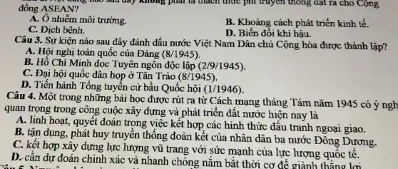 1 Một đúng nào sau đây không phải là thách thức phi truyền thông đạt ra cho Cộng đồng ASEAN?
A. Ô nhiễm môi trường.
B. Khoảng cách phát triển kinh tế.
C. Dịch bệnh.
D. Biến đổi khí hậu.
Câu 3. Sự kiện nào sau đây đánh dấu nước Việt Nam Dân chủ Cộng hòa được thành lập?
A. Hội nghị toàn quốc của Đảng (8/1945).
B. Hồ Chí Minh đọc Tuyên ngôn độc lập (2/9/1945).
C. Đại hội quốc dân họp ở Tân Trào (8/1945)
D. Tiến hành Tổng tuyển cử bầu Quốc hội (1/1946).
Câu 4. Một trong những bài học được rút ra từ Cách mạng tháng Tám nǎm 1945 có ý ngh
quan trọng trong công cuộc xây dựng và phát triển đất nước hiện nay là
A. linh hoạt , quyết đoán trong việc kết hợp các hình thức đấu tranh ngoại giao.
B. tận dụng , phát huy truyền thông đoàn kết của nhân dân ba nước Đông , Dương.
C. kết hợp xây dựng lực lượng vũ trang với sức mạnh của lực lượng quốc tế.
D. cân dự đoán chính xác và nhanh chóng nǎm bǎt thời cơ để giành thắng lơi