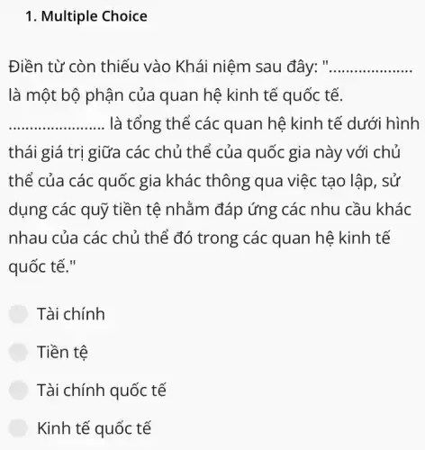 1. Multiple Choice
Điền từ còn thiếu vào Khái niệm sau đây: " __
là một bộ phận của quan hệ kinh tế quốc tế.
__ là tổng thể các quan hệ kinh tế dưới hình
thái giá trị giữa các chủ thể của quốc gia này với chủ
thể của các quốc gia khác thông qua việc tạo lập , sử
dụng các quỹ tiền tệ nhằm đáp ứng ; các nhu cầu khác
nhau của các chủ thế đó trong các quan hệ kinh tế
quốc tế."
Tài chính
Tiền tệ
Tài chính quốc tế
Kinh tế quốc tế