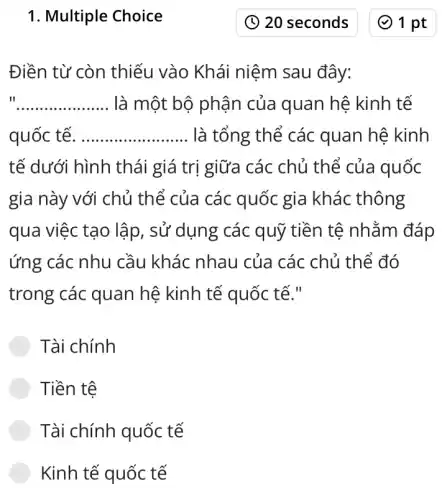 1. Multiple Choice
Điền từ còn thiếu vào Khái niệm sau đây:
II __ là một bộ phận của quan hệ kinh tế
quốc tế __ là tổng thể các quan hệ kinh
tế dưới hình thái giá trị giữa các chủ thể của quốc
gia này với chủ thể của các quốc gia khác thông
qua việc tạo lập , sử dụng các quỹ tiền tệ nhằm đáp
ứng các nhu cầu khác nhau của các chủ thể đó
trong các quan hệ kinh tế quốc tế."
Tài chính
Tiền tệ
Tài chính quốc tế
Kinh tế quốc tế