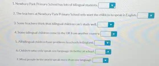 1. Newbury Park Primary School has lots of bilingual students. square 
2. The teachers at Newbury Park Primary School only want the children to speak in English.
square 
3. Some teachers think that bilingual children can't study well. square 
4. Some bilingual children come to the UK from another country. square 
5. All bilingual children have problems in schools in England. square 
6. Children who only speak one language do better at school. square 
7. Most people in the world speak more than one language. square