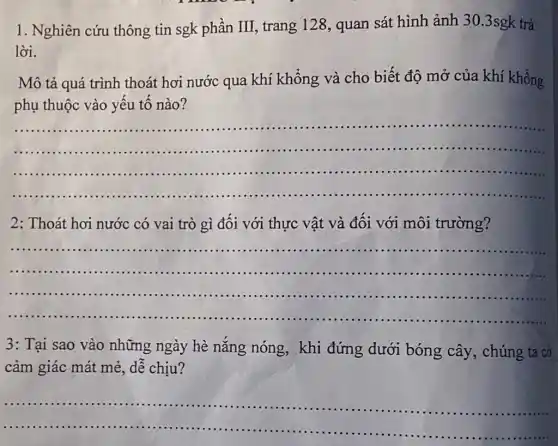 1. Nghiên cứu thông tin sgk phần III, trang 128 , quan sát hình ảnh 30.3sgk trả
lời.
Mô tả quá trình thoát hơi nước qua khí khổng và cho biết độ mở của khí khổng
phụ thuộc vào yếu tô nào?
__
.............
......................................................................
2: Thoát hơi nước có vai trò gì đối với thực vật và đối với môi trường?
__
......................................................................
3: Tại sao vào những ngày hè nǎng nóng, khi đứng dưới bóng cây, chúng ta cổ
cảm giác mát mẻ , dễ chịu?
__