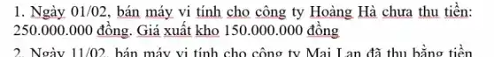 1. Ngày 01/02 , bán máy vi tính cho công ty Hoàng Hà chưa thu tiền:
250.000.000 đồng . Giá xuất kho 150.000.000 đông
2. Ngày 11/02 bán máy vi tính cho công ty Mai Lan đã thu bǎng tiên