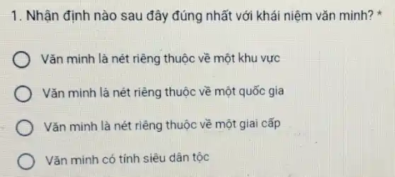 1. Nhận định nào sau đây đúng nhất với khái niệm vǎn minh?
Vǎn minh là nét riêng thuộc về một khu vực
Vǎn minh là nét riêng thuộc về một quốc gia
Vǎn minh là nét riêng thuộc về một giai cấp
Vǎn minh có tính siêu dân tộc