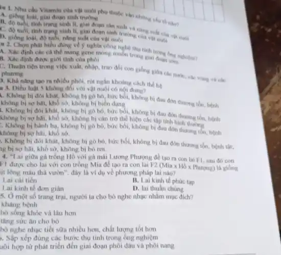 in 1. Nhu cầu Vitamin của vật nuôi phụ thuộc vào những yếu tố như?
A. giống loài, giai đoạn sinh trường
B. độ tuổi, tinh trạng sinh H, giai đoạn sản xuất và nǎng
C. độ tuổi, tình trạng sinh N, giai đoạn sinh trường cua vật nuôi
D. giống loài, độ tuổi, nǎng suất của vật nuôi
u 2. Chọn phát biểu đúng về ý nghĩa công nghệ thu tính
A. Xác định các cá thể mang gene mong muốn trong giai đơng ống n
B. Xác định được giới tính của phôi
C. Thuận tiện trong việc xuất, nhập, trao đối con giống giữa các nước, các vùng và các phương
). Khả nǎng tạo ra nhiều phôi, rút ngắn khoảng cách thể hệ
u 3. Diều luật 5 không đổi với vật nuôi có nội dung?
. Không bị đói khát, không bị gò bó, bức bối, không bị đau đớn thương tồn, bệnh
không bị sợ hãi., khổ sở, không bị biến dạng
. Không bị đói khát, không bị gò bó, bức bối, không bị đau đớn thương tôn, bệnh
không bị sợ hãi , khô sở, không bị cản trở thể hiện các tập tính bình thường
. Không bị hành hạ, không bị gò bó, bức bối, không bị đau đớn thương tôn, bệnh
không bị sợ hãi , khô sở.
. Không bị đói khát, không bị gò bó, bức bối, không bị đau đớn thương tồn, bệnh tật;
ng bị sợ hãi,khổ sở, không bị bỏ rơi.
4. "Lai giữa gà trống Hồ với gà mái Lương Phượng để tạo ra con lai F1, sau đó con
F1 được cho lai với con trống Mía để tạo ra con lai F2
(Miatimes Hacute (o)times Phurmn) là giống
it lông màu thả vườn". đây là ví dụ về phương pháp lai nào?
Lai cải tiến
B. Lai kinh tế phức tạp
Lai kinh tế đơn giản
D. lai thuần chủng
5. Ở một số trang trại, người ta cho bò nghe nhạc nhằm mục đích?
kháng bệnh
bò sống khỏe và lâu hơn
tǎng sức ǎn cho bò
bò nghe nhạc tiết sữa nhiều hơn, chất lượng tốt hơn
5. Sắp xếp đúng các bước thụ tinh trong ống nghiệm
uôi hợp từ phát triển đến giai đoạn phôi dâu và phôi nang