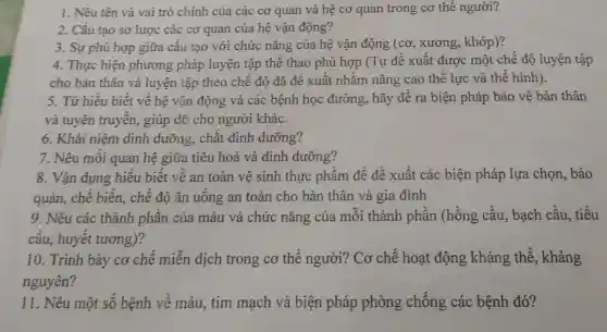 1. Nêu tên và vai trò chính của các cơ quan và hệ cơ quan trong cơ thể người?
2. Cấu tạo sơ lược các cơ quan của hệ vận động?
3. Sự phù hợp giữa câu tạo với chức nǎng của hệ vận động (cơ , xương , khớp)?
4. Thực hiện phương pháp luyện tập thể thao phù hợp (Tự đê xuât được một chế độ luyện tập
cho bản thân và luyện tập theo chê độ đã đê xuất nhǎm nâng cao thế lực và thê hình).
5. Từ hiêu biết về hệ vận động và các bệnh học đường,hãy đê ra biện pháp bảo vệ bản thân
và tuyên truyên,giúp đỡ cho người khác.
6. Khái niệm dinh dưỡng . chất dinh dưỡng?
7. Nêu môi quan hệ giữa tiêu hoá và dinh dưỡng?
8. Vân dụng hiểu biết về an toàn vệ sinh thực phẩm để đề xuất các biện pháp lựa chọn, bảo
9. Nêu các thành phân của máu và chức nǎng của môi thành phần (hông câu , bạch câu , tiêu
câu , huyết tương)?
10 . Trình bảy cơ chê miền dịch trong cơ thể người?Cơ chế hoat động kháng thê , kháng
nguyên?
11 . Nêu một sô bệnh vẽ máu tim mạch và biện pháp phòng chống các bệnh đó?