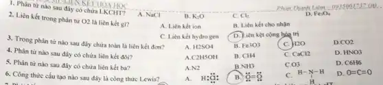 1. Phân từ nào sau đây có chứa LKCHT?
2. Liên kết trong phân tử
02 là liên kết gì?
A. NaCl
B. K_(2)O
C. Cl_(2)
D. Fe_(3)O_(4)
A. Liên kết ion
B. Liên kết cho nhận
3. Trong phân từ nào sau đây chứa toàn là liên kết đơn?
C. Liên kết hydro gen
D. Liên kệt cộng hóa trị
4. Phân từ nào sau đây có chứa liên kết đôi?
A. H2SO4
B. Fe3O3
C. H2O
D CO2
A C2H5OH
B. CH4
C. CaCI2
D. HNO3
5. Phân từ nào sau đây có chứa liên kết ba?
A.N2
B NH3
C. 03
D. C6H6
6. Công thức cấu tạo nào sau đây là công thức Lewis?
A. H:ddot (a):
B. ddot (O)=ddot (O)
C H-N-H
H-N-H
D. O=C=O