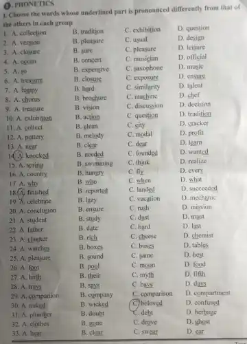 1. PHONETICS
I. Choose the words whose underlined part is pronounced differently from that of
the others in each group
1. A. collection
B. tradition
C. exhibition
D. question
2. A. version
B. pleasure
C. usual
D. design
3. A. closure
B. sure
C. pleasure
D. leisure
4. A. ocean
B. concert
C. musician
D. official
5. A. so
B. expensive
C. saxophone
D. music
6. A. treasure
B. closure
C. exposure
D. ensure
7. A. happy
B. hard
C. similarity
D. talent
8. A. chorus
B. brochure
C. machine
D. chef
9. A. treasure
B. vision
C. discussion
D. decision
10. A. exhibition
B. action
C. question
D. tradition
11. A. collect
B. clean
C. city
D. cracker
12. A. pottery
B. melody
C. modal
D. profit
13. A. near
B. clear
C. dear
D. learn
14. A. knocked
B. needed
C. founded
D. wanted
15. A. spring
B. swimming
C. think
D. realize
16. A. country
B. hungry
C. fly
D. every
17. A. why
B. who
C. when
D. what
18.A) finished
B. reported
C. landed
D. succeeded
19. A. celebrate
B. lazy
C. vacation
D. mechanic
20. A. conclusion
B. ensure
C. rush
D. mission
21. A. student
B. study
C. dust
D. must
22. A. father
B. date
C. hard
D. last
23. A. chapter
B. rich
C. cheese
D. chemist
24. A. watches
B. boxes
C. buses
D. tables
25. A. pleasure
B. sound
C. same
D. best
26. A. foot
B. pool
C. moon
D. food
27. A. birth
B. their
C. myth
D. fifth
28. A. trays
B. says
C. bays
D. days
29. A. companion
B. company
C. comparison
D. compartment
C. beloved
D. confused
30. A. naked
31. A. plumber
32. A. clothes
33. A. hear
B. doubt
B. gone
B. clear
C. debt
C. drove
C. swear
D. herbage
D. ghost
D. ear