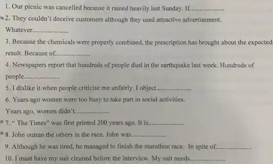 1. Our picnic was cancelled because it rained heavily last Sunday. If. __
2. They couldn't deceive customers although they used attractive advertisement.
Whatever __
3. Because the chemicals were properly combined , the prescription has brought about the expected
result. Because of __
4. Newspapers report that hundreds of people died in the earthquake last week . Hundreds of
people __
5. I dislike it when people criticise me unfairly. I object __
6. Years ago women were too busy to take part in social activities.
Years ago, women didn't __
7."The Times" was first printed 200 years ago . It is __
8. John outran the others in the race John was __
9. Although he was tired, he managed to finish the marathon race. In spite of. __
10. I must have my suit cleaned before the interview My suit needs __