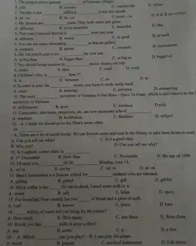 1. The puppet shows present __ of Vietnam villages.
C. countryside
D. urban
A. city
B. country
2. The test is not __ difficult __ it was last month.
D. A&B are correct
A. as-as
B. so-as
C. more-as
3. My glasses are __ yours. They both white and green.
C. beautiful
D. like
A. different
B. more beautiful
4. This year's musical festival is __ from last year.
D. as well
A. different
B. worse
C. as good
5. You can see many interesting __ in that art gallery.
D. instruments
A. portraits
B. actors
C. concerts
6. My old pencil case is not __ my new one.
D. bigger as
A. as big than
B. bigger than
C. as big as
7. You should bring cameras to __ photos during our trip.
A. make	B. take
D. work
C. send
8. Children's Day is __ June 1^st
A. in
B. between
C. on
D. at
9. In order to pass the __ exam, you have to study really hard.
C. entrance
A. enter
B. entering
10. The most __
university of Vietnam is Van Mieu-Quoc Tu Giam, which is also known as the f
university in Vietnam.
A. well-known
B. poor
C. entrance
D.rich
11. Computers, televisons,projectors, etC. are now necessary school __
D. subject
A. machine
B. facilitation
C. facilities
12. - A: I think we should go to the library more often.
B __
- A: There are a lot of useful books . We can borrow some and read in the library or take them home to read.
A. Can you tell me what?
C. Is it a good idea.
B. Why not?
D. Can you tell me why?
13. In England, winter starts in __
A. 1^st December
D. the age of 1998
B. New Year
C. November
14. I'll meet you __ 10.30 __ Monday, June 14.
A. at/ in
B. on/by
C. on/ in
D. at/ on
15. Hanoi Amsterdam is a famous school for __ students who are talented.
A. gifting
B. gifted
C. gift
D. giftful
16. Black coffee is too __ for me to drink . I need some milk in it.
A. sweet
B. salt
C. bitter
D. spicy
17. For breakfast, Nam usually has two __ of bread and a glass of milk.
A. loaf
B. loaves
C. piece
D. bars
18. __ bottles of water did you bring for the picnic?
A. How much
B. How many
C. Are there
D. Were there
19. Would you like __ milk in your coffee?
A. any
B. some
C. a
D. a few
20. - A: Which __ can you play? -B : I can play the piano.
A. brush
B. puppet
C. musical instrument
D. folk music