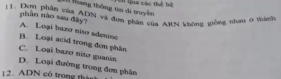 1 qua các thế hệ
rmang thông tin di truyền
11. Đơn phân của ADN và đơn phân của ARN không giống nhau ở thành
phân nào sau đây?
A. Loại bazơ nitơ adenine
B. Loại acid trong đơn phân
C. Loại bazơ nitơ guanin
D. Loại đường trong đơn phân
12. ADN có trong thàn