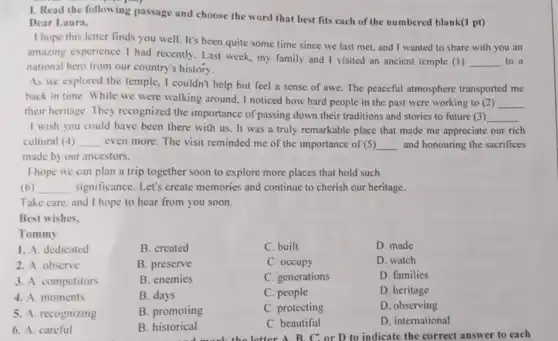 1. Read the following passage and choose the word that best fits each of the numbered blank(1 pt)
Dear Laura,
I hope this letter finds you well. It's been quite some time since we last met and I wanted to share with you an
amazing experience I had recently. Last week, my family and I visited an ancient temple (1)
__ to a
national hero from our country's history.
As we explored the temple, I couldn't help but feel a sense of awe. The peaceful atmosphere transported me
back in time. While we were walking around , I noticed how hard people in the past were working to (2) __
their heritage. They recognized the importance of passing down their traditions and stories to future (3)
__
I wish you could have been there with us. It was a truly remarkable place that made me appreciate our rich
cultural (4) __ even more. The visit reminded me of the importance of (5) __ and honouring the sacrifices
made by our ancestors.
I hope we can plan a trip together soon to explore more places that hold such
(6) __ significance. Let's create memories and continue to cherish our heritage.
Take care, and I hope to hear from you soon.
Best wishes.
B. created
Tommy
1. A. dedicated
2. A observe
3. A. competitors
4. A. moments
5. A. recognizing
6. A. careful
B. preserve
C. built
C. occupy
C. generations
C. people
C. protecting
C. beautiful
D. made
D. watch
D. families
D. heritage
D. observing
D. international
the letter A. B. C.or D to indicate the correct answer to each
B. enemies
B. days
B. promoting
B. historical