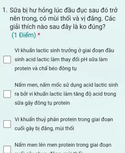 1. Sữa bị hư hỏng lúc đầu đục sau đó trở
nên trong , có mùi thối và vị đǎng . Các
giải thích nào sau đây là ko đúng?
(1 Điểm)
VI khuẩn lactic sinh trưởng ở giai đoạn đầu
sinh acid lactic làm thay đổi pH sữa làm
protein và chấ béo đông tụ
Nấm men , nấm mốc sử dụng acid lactic sinh
ra bởi vi khuẩn lactic làm tǎng độ acid trong
sữa gây đông tụ protein
Vi khuẩn thuỷ phân protein trong giai đoạn
cuối gây bị đắng, mùi thối
Nấm men lên men protein trong giai đoạn