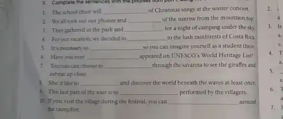 1. The school choir will __ of Christmas songs at the winter concert.
2. We all took out our phones and __ of the sunrise from the mountain top
3. They gathered in the park and __ for a night of camping under the sky.
4. For our vacation, we decided to __ to the lush rainforests of Costa Rica
5. It's necessary to __ so you can imagine yourself as a student there.
6. Have you ever __ appeared on UNESCO's World Heritage List?
7. Tourists can choose to __ through the savanna to see the giraffes and
zebras up close.
8. She'd like to __ and discover the world beneath the waves at least once.
9. The last part of the tour is to __ performed by the villagers.
10. If you visit the village during the festival, you can __ around
the campfire.
3. Ir
C.
4. T
a.
5.
a
6. T
a
7. S