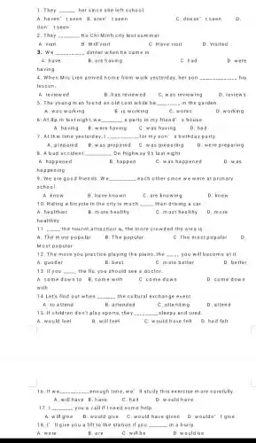 1. They __ her since she left school.
A.haven't seen B.aren'tseen	C.doesn't seen D.
don't seen
2. They __ Ho Chi Minh city last summer
A. visit	B. Will visit	C. Have visit	D. Visited
3. We __ dinner when he came in
A. have	B. are having
4. When Mrs Lien arrived home from work yesterday, her son __ his
lesson.
D. reviews
A. reviewed
B.has reviewed C. was reviewing
5. The young man found an old coin while he __ in the garden.
A. was working	B. is working	C. works	D. working
6: At 8p.m last night, we __ - a party in my friend's house.
A. having B. were having C.was having	D.had
7. At this time yesterday . I __ for my son' s birthday party.
A. prepared B. was prepared C. was preparing D. were preparing
8. A bad accident __ On Highway 95 last night
A.happened	B. happen	C. was happened	D. was
happening
9. We are good friends.We __ each other since w e were at primary
school.
B.have known	C. are knowing
10. Riding a bicycle in the city is much __ than driving a car
A. healthier	B. more healthy	C. most healthy D. more
healthily
11 __ the tourist attraction is the more crowded the area is
A. The more popular B. The popular
C. The most popular D.
Most popular
12. The more you practice playing the piano, the __ you will become at it.
A. gooder	B.best	C. more better	D. better
13. If you __ the flu, you should see a doctor.
A. come down to B. come with	C.come down	D.come down
with
14.Let's find out when __ the cultural exchange event.
A. to attend	attended	C. attending
D. attend
15. If children don't play sports they __ sleepy and tired.
A. would feel
B. will feel
C. would have felt
D.had felt
16. If we __ _enough time,we'll study this exercise m ore carefully.
A.will have B have
C.had
D. would have
17 __ -you a call if I need some help.
A. will give B.would give C . would have given D.wouldn't give
18. I' ll give you a lift to the station if you __ in a hurry.
A. were
B. are
C. will be
D.would be