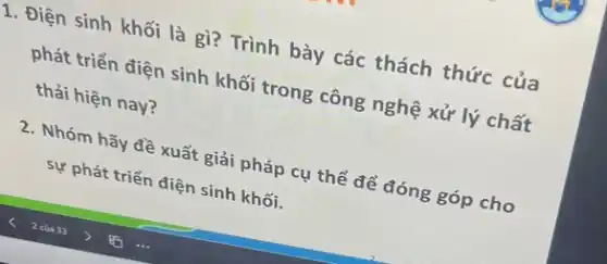 1. Điện sinh khối là gì? Trình bày các thách thức của
phát triển điện sinh khối trong công nghệ : xử lý chất
thải hiện nay?
2. Nhóm hãy đề xuất giải pháp cụ thể để đóng góp cho
sự Ý phát triển điện sinh khối.