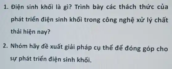 1. Điện sinh khối là gì?Trình bày các thách thức của
phát triển điện sinh khối trong công nghệ xử lý chất
thải hiện nay?
2. Nhóm hãy đề xuất giải pháp cụ thể để đóng góp cho
sự phát triển điện sinh khối.