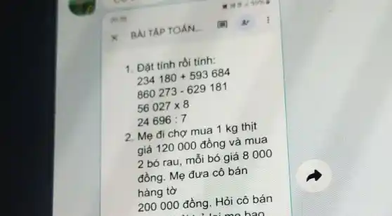 1. Đặt tính rồi tính:
234180+593684
860273-629181
56027times 8
24696:7
2. Mẹ đi chợ mua 1 kg thịt
giá 120 000 đồng và mua
2 bó rau, môi bó giá 8000
đồng. Mẹ đưa cô bán
hàng tờ
200 000 đồng . Hỏi cô bán