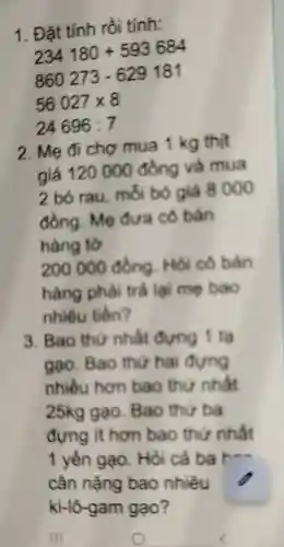 1. Đặt tính rồi tính:
234180+593684
860273-629181
56027times 8
24696:7
2. Mẹ đi chợ mua 1 kg thịt
giá 120000 đồng và mua
2 bó rau . mỗi bỏ giá 8000
đồng. Mẹ đưa cô bán
hàng tờ
200000 đồng. Hỏi cô bản
hàng phải trả lại mẹ bao
nhiêu tiền?
3. Bao thứ nhất đựng 1 tạ
gao. Bao thứ hai đựng
nhiều hơn bao thứ nhất
25kg gạo . Bao thứ ba
đựng ít hơn bao thứ nhất
1 yên gạo . Hỏi cả ba +
cân nặng bao nhiêu
ki-lô-gam gạo?