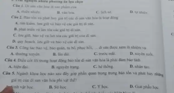 1. Thác nghiệm nhiều phương án lựa chọn
Câu 1. Di sàn vǎn hóa là sản phẩm của
A. thiên nhiên.
B. vǎn hóa.
C. lịch sư.
D. tự nhiên.
Câu 2. Bảo tồn và phát huy giá trị các đi sản vǎn hóa là hoạt động
A. tìm kiếm, lưu giữ và bảo vệ các giá trị đi sản.
B. phát triên và lan tỏa các giá trị đi sản.
C. lưu giữ, bảo vé và lan tóa các giá trị của di sàn.
D. quy hoach, lưu giữ và bảo vệ các di sân.
Câu 3. Công tác bảo vệ, bảo quản,tu bổ, phục hồi, __ đi sản được xem là nhiệm vụ
A. thường xuyên.
B. lâu dài.
C. trước mǎt.
D. xuyên suốt.
Câu 4. Điều cốt lõi trong hoạt động bảo tồn di sản vǎn hóa là phải đảm bảo tính
A. hiện đại.
B. nguyên trạng.
C. hệ thống.
D. nhân tạo.
Câu 5. Ngành khoa học nào sau đây góp phần quan trọng trong bảo tồn và phát huy những
giá trị của di sản vǎn hóa phi vật thê?
Sinh vật họC.
B. Sử họC.
C. Y họC.
D. Giải phẩu họC.
C