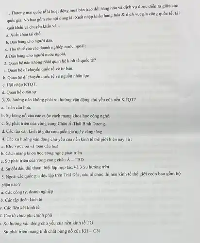 1. Thương mại quốc tế là hoạt động mua bán trao đổi hàng hóa và dịch vụ được diễn ra giữa các
quốc gia. Nó bao gồm các nội dung là: Xuất nhập khẩu hàng hóa & dịch vụ; gia công quốc tế; tái
xuất khẩu và chuyển khẩu và... __
a. Xuất khẩu tại chỗ
b. Bán hàng cho người dân.
c. Thu thuế của các doanh nghiệp nước ngoài;
d. Bán hàng cho người nước ngoài,
2. Quan hệ nào không phải quan hệ kinh tế quốc tế?
a. Quan hệ di chuyển quốc tế về tư bản.
b. Quan hệ di chuyển quốc tế về nguồn nhân lực.
c. Hội nhập KTQT.
d. Quan hệ quân sự
3. Xu hướng nào không phải xu hướng vận động chủ yếu của nền KTQT?
a. Toàn cầu hoá
b. Sự bùng nổ của các cuộc cách mạng khoa học công nghệ.
c. Sự phát triển của vòng cung Châu Á-Thái Bình Dương.
d. Các rào cản kinh tế giữa các quốc gia ngày càng tǎng
4. Các xu hướng vận động chủ yếu của nền kinh tế thế giới hiên nay là:
a. Khu vực hoá và toàn cầu hoá
b. Cách mạng khoa học công nghệ phát triển
c. Sự phát triển của vòng cung châu acute (A)-TBD
d. Sự đối đầu đối thoại, biệt lập hợp tác. Và 3 xu hướng trên
5. Ngoài các quốc gia độc lập trên Trái Đất , các tổ chức thì nền kinh tế thế giới ccòn bao gồm bộ
phận nào?
a. Các công ty,doanh nghiệp
b. Các tập đoàn kinh tế
c. Các liên kết kinh tế
1. Các tổ chức phi chính phủ
. Xu hướng vận động chủ yếu của nền kinh tế TG
. Sự phát triển mang tính chất bùng nổ của KH-CN