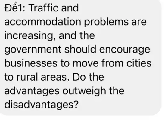 Đề1: TI raffic and
acco mmod ation proble ms are
increa sing, and th e
gove rnment should e ncoura ge
businesse s to move ities
to rural are as. Do th e
advantag es out weigh the
disadvantages?