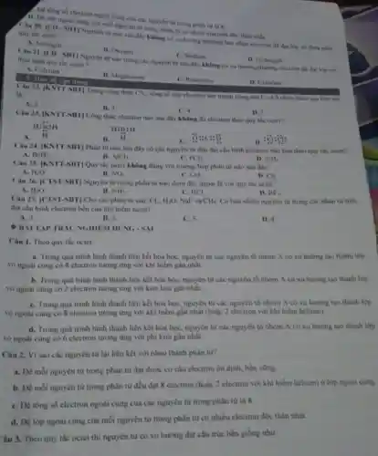 1. Để tổng số electron ngoài cùng của các nguyên từ trong phân từ là 8
D. Để lớp ngoài cùng của mỗi nguyên từ trong phân từ có nhiêu electron độc thân nhất.
Câu 20. [CD SHT] Nguyên tư nào sau đây không có xu hướng nhường hay nhận electron để đạt lớp vó thỏa min quy tác octet?
A. Nitrogen
B. Oxygen
C. Sodium
D. Hydrogen
Câu 21. [CD-SIFT Nguyên từ nào trong các nguyên tư sau đây không có xu hướng nhường electron để đạt lớp vỏ thỏa mãn quy the octet?
A. Calcium
B. Magnesium
C. Potassium
D. Chlorine
3. Mức độ vận dụng
Câu 22.KNTT-SH1] Trong công thức
CS_(2). tổng số cặp electron lớp ngoài cùng của C và S chưa tham gia liên kết
là
A. 2.
C.4
B. 3
Câu 23. |KNTT-SBT Công thức electron nào sau đây không đủ electron theo quy tắc octer?
D. 5.
H:underset (ddot (H))(ddot (H)):H
H:B:H
A.
B.
C. ddot (O):c:ddot (O)
D.
:ddot (ddot (ddot {ddot {))}:ddot (ddot (ddot {c)):
Câu 24. |KNTT-SHT Phân tử nào sau đây có các nguyên từ đều đạt cấu hình electron hão hóa theo quy the octet?
PCl_(3)
A. BeH_(2)
B. AlCl_(3)
D. SiH_(4)
Câu 25. [KNTT-SHT] Quy tắc octet không đúng với trường hợp phân từ nào sau đây?
A. H_(2)O
B. NO_(2)
D. Cl_(2)
Câu 26. [CTST-SBT]Nguyên tử trong phần từ nào dưới đây ngoại lệ với quy the octet?
B.	D. BF_(3).
A. H_(2)O
NH_(3)
C. HCI
Câu 27. [CTST-SBT] Cho các phân từ sau: Cl_(3),H_(2)O NaF và CH_(4) Có bao nhiêu nguyên từ trong các phân tứ trên
đạt cầu hình electron bền của khi hiếm neon?
A. 3.
B. 2
C. 5
D. 4
Câu 1. Theo quy tắc octet:
a. Trong quá trinh hình thành liên kết hóa học, nguyên tử các nguyên tố nhóm A có xu hướng tạo thành lớp
vỏ ngoài cùng có 8 electron tương ứng với khí hiểm gần nhất.
b. Trong quá trình hình thành liên kết hóa học, nguyên tử các nguyên tố nhóm A có xu hướng tạo thành lớp
vò ngoài cùng có 2 electron tương ứng với kim loại gần nhất.
C. Trong quá trình hình thành liên kết hóa học, nguyên tử các nguyên tố nhóm A có xu hướng tạo thành lớp
vò ngoài cùng có 8 electron tương ứng với khí hiếm gần nhất (hoặc 2 electron với khí hiểm helium).
d. Trong quá trinh hình thành liên kết hóa học, nguyên tử các nguyên tố nhóm A có xu hướng tạo thành lớp
vò ngoài cùng có 6 electron tương ứng với phi kim gần nhât.
BAITAP TRAC NGHIEM DÚNG-SAI
Câu 2. Vì sao các nguyên từ lại liên kết với nhau thành phân tư?
a. Đề mỗi nguyên từ trong phân tử đạt được cơ cấu electron ổn định, bền vững.
b. Đề mỗi nguyên từ trong phân tử đều đạt 8 electron (hoặc 2 electron với khí hiểm helium) ở lớp ngoài cùng.
C. Để tổng số electron ngoài cùng cùa các nguyên tử trong phân từ là 8.
d. Để lớp ngoài cùng của mỗi nguyên từ trong phân tử có nhiều electron độc thân nhất.
Câu 3. Theo quy tắc octet thi nguyên từ có xu hưởng đạt cầu trúc bền giống như