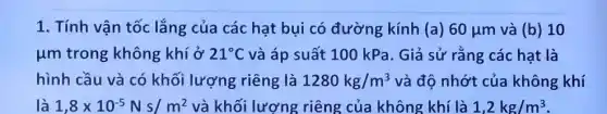 1. Tính vận tốc lắng của các hạt bụi có đường kính (a) 60mu m và (b) 10
um trong không khí ở 21^circ C và áp suất 100 kPa. Giả sử rằng các hạt là
hình cầu và có khối lượng riêng là 1280kg/m^3 và độ nhớt của không khí
là 1,8times 10^-5Ns/m^2 và khối lượng riêng của không khí là 1,2kg/m^3