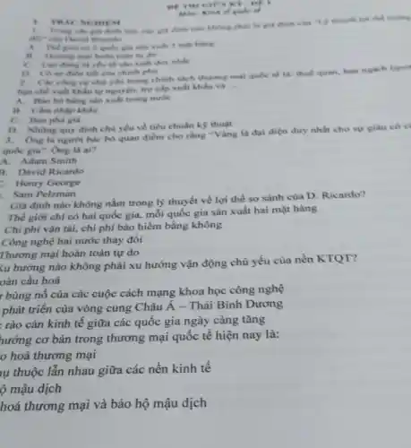 1. TR AC NGHIEM
of TH TGICA
Trong các giá định thi, các giá định nào không phải là gia dinh cila "y thuyet loi the furcing
đối" của David Ricardo
A.Thể giới có 2 quốc gia sản xuất 2 một hàng
hoàn toàn tự do
C. Lao dong la yếu tố sản xuất duy nhất
quốc tỉ
tiết của chính phủ
2. Che cong cy chủ yếu trong chinh sách thương mại quóc tế là: thuế quan, han ngach (quot
hạn chế xuất khấu tự nguyện, trợ cấp xuất khẩu và
__
A.Bào hộ hàng sản xuất trong nước
B. Clim nhập khấu
C. Bán phá giá
D. Những quy định chủ yếu về tiêu chuẩn kỹ thuật
3. Ông là người bác bỏ quan điểm cho rằng "Vàng là đại diện duy nhất cho sự giàu có ci
quốc gia". Ông là ai?
A. Adam Smith
B. David Ricardo
Henry George
Sam Pelzman
Giả định nào không nằm trong lý thuyết về lợi thế so sánh của D. Ricardo?
Thế giới chỉ có hai quốc gia, mỗi quốc gia sản xuất hai mặt hàng
Chi phí vận tải,chi phí bảo hiểm bằng không
Công nghệ hai nước thay đổi
Thương mại hoàn toàn tự do
<u hướng nào không phải xu hướng vận động chủ yếu của nền KTQT?
oàn cầu hoá
r bùng nổ của các cuộc cách mạng khoa học công nghệ
phát triển của vòng cung Châu Á - Thái Bình Dương
rào cản kinh tế giữa các quốc gia ngày càng tǎng
hướng cơ bản trong thương mại quốc tế hiện nay là:
hoá thương mại
lụ thuộc lần nhau giữa các nền kinh tế
ộ mậu dịch
hoá thương mại và bảo hộ mậu dịch