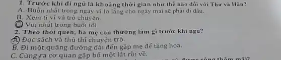 1. Trước khi đi ngủ là khoảng thời gian như thế nào đối với Thư và Hân?
A. Buồn nhất trong ngày vi lo lǎng cho ngày mai sẽ phài đi đâu.
B. Xcm ti vi và trò chuyên.
C) Vui nhất trong buổi tôi.
2. Theo thói quen ba mẹ con thường làm gì trước khi ngủ?
A) Đọc sách và thủ thỉ chuyện trò.
B. Đi một quãng đường dài đến gặp mẹ để tặng hoa.
C. Cùng ra cơ quan gặp bố một lát rồi về.