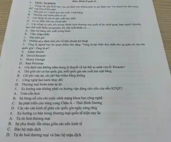 1. TRÁC NGHIEM
1. Trong các gia định sau, các giả định nào không phải là già định của "Lý thuyết lợi thế tương
đối" cùa David Ricardo
A. Thế giới có 2 quốc gia sản xuất 2 mặt hàng
B. Thương mại hoàn toàn tự do
C. Lao động là yếu tố sản xuất duy nhất
D. Có sự điều tiết của chính phù
2. Các công cụ chủ yếu trong chính sách thương mại quốc tế là: thuế quan hạn ngạch (quota),
hạn chế xuất khâu tự nguyện, trợ cấp xuất khẩu và __
A. Bào hộ hàng sàn xuất trong nước
B. Cầm nhập khầu
C. Bán phá giá
D. Những quy định chủ yếu về tiêu chuẩn kỹ thuật
3. Ông là người bác bỏ quan điểm cho rằng "Vàng là đại diện duy nhất cho sự giàu có của các
quốc gia". Ông là ai?
A. Adam Smith
B. David Ricardo
C. Henry George
D. Sam Pelzman
4. Giả định nào không nằm trong lý thuyết về lợi thế so sánh của D Ricardo?
A. Thế giới chỉ có hai quốc gia., mỗi quốc gia sản xuất hai mặt hàng
B. Chi phí vận tải, chi phí bảo hiểm bằng không
C. Công nghệ hai nước thay đổi
D. Thương mại hoàn toàn tự do
5. Xu hướng nào không phải xu hướng vận động chủ yếu của nền KTQT?
A. Toàn cầu hoá
B. Sự bùng nô của các cuộc cách mạng khoa học công nghệ
C. Sự phát triên của vòng cung Châu A - Thái Bình Dương
D. Các rào cản kinh tế giữa các quốc gia ngày càng tǎng
6. Xu hướng cơ bản trong thương mại quốc tế hiện nay là:
A. Tự do hoá thương mại
B. Sự phụ thuộc lẫn nhau giữa các nên kinh tế
C. Bảo hộ mậu dịch
D. Tự do hoá thương mại và bảo hộ mậu dịch
Môn: Kinh tế quốc tế