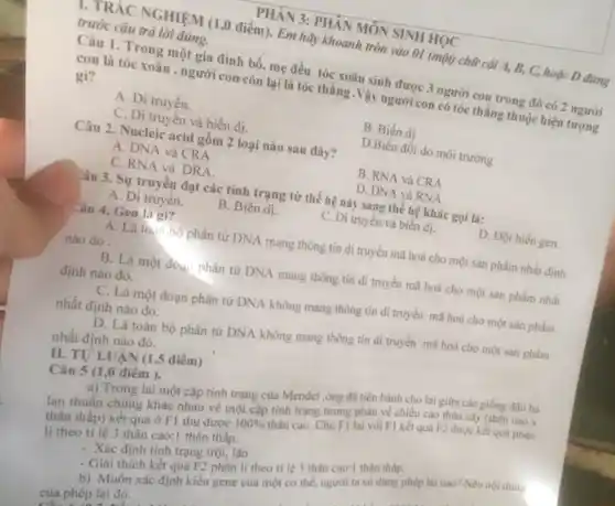 1. TRÁC NGHIỆM (1,0 điểm). Em hãy khoanh tròn vào 01 (một)chữ cái A, B, C,hoặc D đứng
trước câu trả lời đúng.
PHÀN 3: PHÂN MÔN SINH HỌC
Câu 1. Trong một gia đình bố, mẹ đều tóc xoǎn sinh được 3 người con trong đó có 2 người
con là tóc xoǎn , người con còn lại là tóc thẳng .Vậy người con có tóc thẳng thuộc hiện tượng
gì?
A .Di truyền.
B. Biến dị
C. Di truyền và biến dị.
D.Biến đối do môi trường
Câu 2. Nucleic acid gồm 2 loại nào sau đây?
A. DNA và CRA
B. RNA và CRA
C. RNA và DRA.
D. DNA và RNA
Câu 3. Sự truyền đạt các tính trạng từ thế hệ này sang thế hệ khác gọi là:
A. Di truyên.
B. Biến dị.
C. Di truyền và biến dj.
D. Đột biến gen.
Câu 4. Gen là gì?
A. Là toàn bộ phân tử DNA mang thông tin di truyền mã hoá cho một sản phẩm nhất định
nào đó.
B. Là một đoạ.phân tử DNA mang thông tin di truyền mã hoá cho một sản phẩm nhất
định nào đó.
C. Là một đoạn phân tử DNA không mang thông tin di truyền mã hoá cho một sản phẩm
nhất định nào đó.
D. Là toàn bộ phân tử DNA không mang thông tin di truyền mã hoá cho một sản phẩm
nhất định nào đó.
Câu 5 (1,0 điểm ).
a) Trong lai một cặp tính trạng của Mendel ,ông đã tiến hành cho lai giữa các giống đậu hà
lan thuẫn chúng khác nhau về một cặp tính trạng tương phản về chiều cao thân cây (thân cao x
thân thấp) kết quả ở F1 thu được
100% 
thân cao .Cho F1 lai với FI kết quá F2 được kết quả phân
li theo ti lệ 3 thân cao:1 thân thâp.
. Xác định tính trạng trội, lặn
- Giải thích kết quá F2 phân li theo tỉ lệ 3 thân cao:1 thân thấp.
b) Muốn xác định kiểu gene của một cơ thể, người ta sử dụng phép lai nào? Nêu nội dung
của phép lai đó.
II. TU'LUA N (1,5 điểm ,