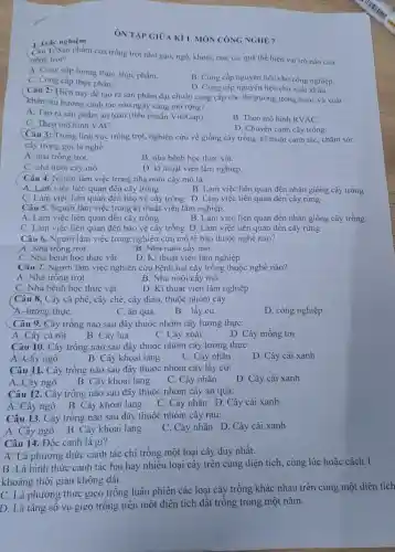 1. Trác nghiệm
1:) Sản phẩm của trồng trọt như gạo, ngô khoai, rau, củ, quả thể hiện vai trò nào của
trong trot?
A. Cung cấp lương thực thực phẩm.
B. Cung cấp nguyên liệu cho công nghiệp.
C. Cung cấp thực phẩm.
D. Cung cấp nguyên liệu cho xuất khẩu.
Câu 2: Hiện nay để tạo ra sản phẩm đạt chuẩn cung cấp cho thị trường trong nước và xuất
khǎu, xu hướng canh tác nào ngày càng mở rộng?
A. Tạo ra sàn phẩm an toàn (tiêu chuẩn VietGap).
C. Theo mô hình VAC.
B. Theo mô hình RVAC.
D. Chuyên canh cây trồng.
Câu 3: Trong lĩnh vực trồng trọt, nghiên cứu về giống cây trồng, kĩ thuật canh tác; chǎm sóc
cây trồng gọi là nghề
A. nhà trồng trọt.
B. nhà bệnh học thực vật.
C. nhà nuôi cấy mô.
D. kĩ thuật viên lâm nghiệp.
Câu 4.Người làm việc trong nhà nuôi cấy mô là:
A. Làm việc liên quan đến cây trồng
B. Làm việc liên quan đến nhân giống cây trồng
C. Làm việc liên quan đến bảo vệ cây trồng D. Làm việc liên quan đến cây rừng
Câu 5. Người làm việc trong kĩ thuật viên lâm nghiệp:
A. Làm việc liên quan đến cây trồng
B. Làm việc liên quan đến nhân giống cây trồng
C. Làm việc liên quan đến bảo vệ cây trồng D. Làm việc liên quan đến cây rừng
Câu 6. Người làm việc trong nghiên cứu mô tế bào thuộc nghê nào?
A. Nhà trông trọt
B. Nhà nuôi cấy mô
C. Nhà bệnh học thực vật
D. Kĩ thuật viên lâm nghiệp
Câu 7. Người làm việc nghiên cứu bệnh hại cây trồng thuộc nghề nào?
A. Nhà trông trọt
B. Nhà nuôi cây mô
C. Nhà bệnh học thực vật
D. Kĩ thuật viên lâm nghiệp
(Câu 8. Cây cả phê , cây chè, cây điều thuộc nhóm cây
A. lướng thựC.
C. ǎn quả.
B. lấy củ.
D. công nghiệp.
Câu 9. Cây trồng nào sau đây thuộc nhóm cây lương thực:
A. Cây cà rôt
B. Cây lúa
C. Cây xoài
D. Cây mồng tơi
Câu 10. Cây trồng nào sau đây thuộc nhóm cây lương thực:
A. Cây ngô
B. Cây khoai lang
C. Cây nhãn
D. Cây cải xanh
Câu 11. Cây trồng nào sau đây thuộc nhóm cây lấy củ:
A. Cây ngô
B. Cây khoai lang
C. Cây nhãn
D. Cây cải xanh
Câu 12. Cây trông nào sau đây thuộc nhóm cây ǎn quả:
A. Cây ngô B. Cây khoai lang
C. Cây nhãn D . Cây cải xanh
Câu 13. Cây trông nào sau đây thuộc nhóm cây rau:
A. Cây ngô B . Cây khoai lang
C. Cây nhãn D . Cây cải xanh
Câu 14. Độc canh là gì?
A. Là phương thức canh tác chi trồng một loại cây duy nhất.
B. Là hình thức canh tác hai hay nhiều loại cây trên cùng diện tích, cùng lúc hoặc cách 1
khoảng thời gian không dài.
C. Là phương thức gieo trồng luân phiên các loại cây trồng khác nhau trên cùng một diện tích
D. Là tǎng số vụ gieo trông trên một diện tích đất trồng trong một nǎm.
ÔN TẬP GIOA KI 1. MÔN CÔNG NGHIỆT