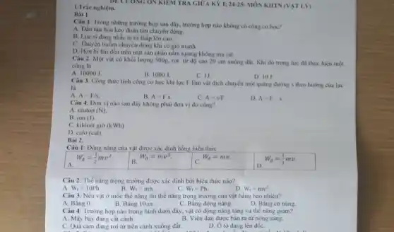 1. Trắc nghiệm.
DECUONG ON KIEM TRA GIỮA KỲ l:24-25- MÔN KHTN(VẠT LV)
Câu 1. Trong những trường hợp sau đây , trường hợp nào không có công cơ học?
A. Đầu tàu hóa kéo đoàn tàu chuyển động.
B. Lực sĩ dang nhắc tạ từ thấp lên cao.
C. Thuyền buồm chuyển động khi có gió mạnh.
D. Hòn bi lǎn đều trên mặt sàn nhắn nằm ngang không ma sát.
Câu 2. Một vật có khối lượng 500g.rơi từ độ cao 20 cm xuống đất.Khi đó trọng lực đã thực hiện một
công là
A. 10000 J.
B. 1000J.
C. 1J.
D. 10 J
Câu 3. Công thức tính công cơ học khi lực F làm vật dịch chuyển một quãng đường s theo hướng của lực
là
A. A=F/s.
B. A=F.s.
C. A=s/F
D. A=F-s
Câu 4. Dơn vị nào sau đây không phải đơn vị đo công?
A. niuton (N)
B. jun (J).
C. kilôoát giờ (kWh)
D. calo (cal)
Bài 2.
Câu 1: Động nǎng của vật được xác định bằng biểu thức
W_(d)=(1)/(2)mv^2
B.
W_(d)=mv^2
C.
W_(d)=mv.
W_(d)=(1)/(2)mv.
Câu 2: Thế nǎng trọng trường được xác định bởi biểu thức nào?
A W_(t)=10Ph
B W_(t)=mh.
c W_(t)=Ph.
D W_(t)=mv^2.
Câu 3: Nếu vật ở mốc thế nǎng thì thế nǎng trọng trường của vật bằng bao nhiêu?
A. Bằng 0.
B. Bằng 10.m.
C. Bằng động nǎng.
D. Bǎng cơ nǎng.
Câu 4: Trường hợp nào trong hình dưới đây, vật có động nǎng tǎng và thế nǎng giảm?
A. Máy bay đang cất cánh.
B. Viên đạn được bắn ra từ nòng súng.
C. Quả cam đang rơi từ trên cành xuống đất.
Bài 1
D. Ô tô đang lên dốC.