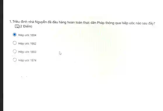 1. Triều đình nhà Nguyễn đã đầu hàng hoàn toàn thực dân Pháp thông qua hiệp ước nào sau đây?
[[](2 Điểm)
C Hiệp ước 1884
Hiệp ước 1862
Hiệp ước 1883
Hiệp ước 1874