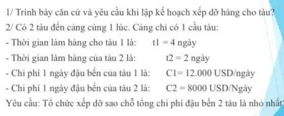 1/ Trình bày cǎn cứ và yêu câu khi lập kế hoạch xếp dỡ hàng cho tàu?
2/ Có 2 tàu đến cảng cùng 1 lúc. Cảng chỉ có 1 câu tàu:
- Thời gian làm hàng	t1=4nghat (a)y
- Thời gian làm hàng của tàu 2 là:	t2=2nghat (a)y
- Chi phí 1 ngày đậu bến của tàu 1 là: Cl=12.000USD/ngay
- Chi phí 1 ngày đậu bến của tàu 2 là: C2=8000USD/Nghat (a)y
Yêu cầu: Tổ chức xếp dỡ sao chỗ tông chi phí đậu bến 2 tàu là nhỏ nhất