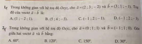 1. Trong không gian với hệ toạ độ Oxyz, cho
overrightarrow (a)=(2;3;-2)vhat (a)overrightarrow (b)=(3;1;-1) . Toạ
độ của vectơ overrightarrow (a)-overrightarrow (b) là:
A. (1;-2;1)
B (5;4;-3)
C. (-1;2;-1)
D. (-1;2;-3)
2× Trong không gian với hệ toạ độ Oxyz, cho overrightarrow (a)=(0;1;1) và overrightarrow (b)=(-1;1;0) . Góc
giữa hai vectơ overrightarrow (a) và overrightarrow (b) bằng:
A. 60^circ 
B. 120^circ 
C. 150^circ 
D. 30^circ